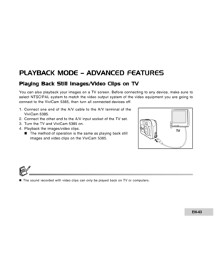 Page 43Downloaded from www.Manualslib.com manuals search engine EN-43
PLAYBACK MODE – ADVANCED FEATURES
Playing Back Still Images/Video Clips on TV
You can also playback your images on a TV screen. Before connecting to any device, make sure to
select NTSC/PAL system to match the video output system of the video equipment you are going to
connect to the ViviCam 5385, then turn all connected devices off.
1. Connect one end of the A/V cable to the A/V terminal of the
ViviCam 5385.
2. Connect the other end to the...