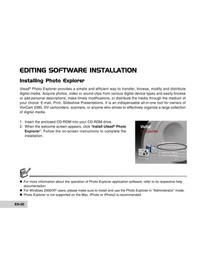 Page 50Downloaded from www.Manualslib.com manuals search engine EN-50
EDITING SOFTWARE INSTALLATION
Installing Photo Explorer
Ulead® Photo Explorer provides a simple and efficient way to transfer, browse,\
 modify and distribute
digital media. Acquire photos, video or sound clips from various digital\
 device types and easily browse
or add personal descriptions; make timely modifications; or distribute t\
he media through the medium of
your choice: E-mail, Print, Slideshow Presentations. It is an indispensa\...