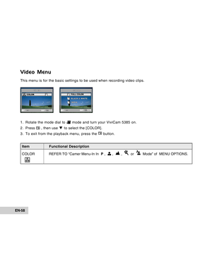 Page 58Downloaded from www.Manualslib.com manuals search engine EN-58
Video Menu
This menu is for the basic settings to be used when recording video clip\
s.
1. Rotate the mode dial to 
 mode and turn your ViviCam 5385 on.
2. Press 
 , then use  T to select the [COLOR].
3. To exit from the playback menu, press the 
 button.
SET : EXIT :
VIDEOCOLORR
G B
1 / 1SET : EXIT :
COL
OR
FULL COLOR
BLA CK & WHITE
SEPIA
1 / 3
Item Functional Description
COLOR REFER TO  “Camer Menu-In In  P ,  
 ,   ,    or    Mode” of...