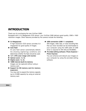 Page 8Downloaded from www.Manualslib.com manuals search engine EN-8
INTRODUCTION
Thank you for purchasing the new ViviCam 5385!
Equipped with a 5.0 Megapixels CCD sensor, your ViviCam 5385 delivers go\
od quality, 2560 x 1920
resolution images. Other features provided by the camera include the fol\
lowing:„
„ „
„
„ 5.0 Megapixels
A high-resolution CCD sensor provides 5.0
megapixels for good quality of images.
„
„ „
„
„ Auto flash
An auto flash sensor automatically detects
the shooting (lightening) conditions...