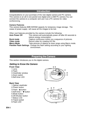 Page 7Downloaded from www.Manualslib.com manuals search engine EN-6
Introduction
Congratulations on your purchase of the new digital camera and PC camera.
This camera is an all-in-one pocket size digital and a USB PC camera.You can
connect the camera to a computer and use it as a PC camera for video
conferencing.
Camera Features
This camera features 8MB SDRAM capacity for temporary image storage.  The
cease of power supply  will cause all the images to be lost.
Other cool features provided by the camera...