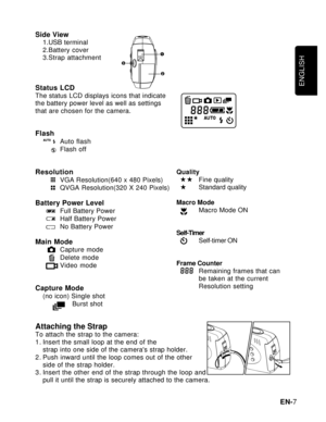 Page 8Downloaded from www.Manualslib.com manuals search engine ENGLISH
EN-7 Side View
1.USB terminal
2.Battery cover
3.Strap attachment
Status LCDThe status LCD displays icons that indicate
the battery power level as well as settings
that are chosen for the camera.
FlashAuto flash
Flash off
ResolutionVGA Resolution(640 x 480 Pixels)
QVGA Resolution(320 X 240 Pixels)
Battery Power LevelFull Battery Power
Half Battery Power
No Battery Power
Main ModeCapture mode
Delete mode
Video mode
Capture Mode(no icon)...