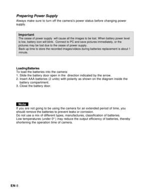 Page 9Downloaded from www.Manualslib.com manuals search engine EN-8
Preparing Power Supply
Always make sure to turn off the camera’s power status before changing power
supply.
ImportantThe cease of power supply  will cause all the images to be lost. When battery power level
is low, battery icon will blink.  Connect to PC and save pictures immediately, or the
pictures may be lost due to the cease of power supply.
   Back up time to store the recorded images/videos during batteries replacement is about 1...