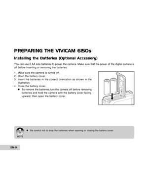 Page 14Downloaded from www.Manualslib.com manuals search engine EN-14
PREPARING THE VIVICAM 6150s
Installing the Batteries (Optional Accessory)
You can use 2 AA size batteries to power the camera. Make sure that the power of the digital camera is
off before inserting or removing the batteries.
1. Make sure the camera is turned off.
2. Open the battery cover.
3. Insert the batteries in the correct orientation as shown in the
illustration.
4. Close the battery cover.
„To remove the batteries,turn the camera off...