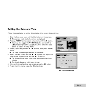 Page 19Downloaded from www.Manualslib.com manuals search engine EN-19
Setting the Date and Time
Follow the steps below to set the date display style, current date and time.
1. Slide the lens cover open until it clicks to turn on the camera.
„ „„ „
„The camera mode (default preview) is displayed.
2. Press S / MENU and access in setup menu with the X button.
„ „„ „
„You may also toggle the T / MODE button and switch to
[ 
 ] mode or press the [  ] button, then follow the step
above to access in setup menu.
3....