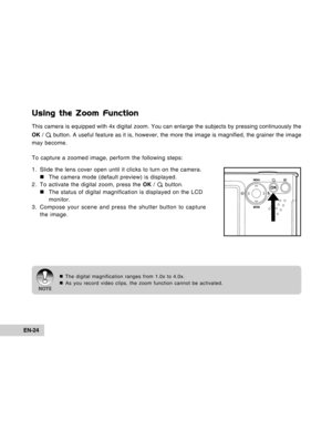 Page 24Downloaded from www.Manualslib.com manuals search engine EN-24
Using the Zoom Function
This camera is equipped with 4x digital zoom. You can enlarge the subjects by pressing continuously the
OK / 
 button. A useful feature as it is, however, the more the image is magnified, the grainer the image
may become.
To capture a zoomed image, perform the following steps:
1. Slide the lens cover open until it clicks to turn on the camera.
„ „„ „
„The camera mode (default preview) is displayed.
2. To activate the...