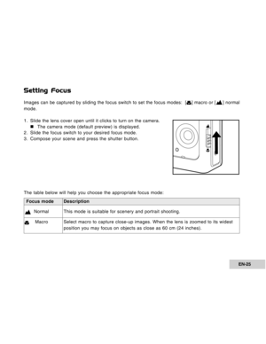 Page 25Downloaded from www.Manualslib.com manuals search engine EN-25
Focus mode Description
  NormalThis mode is suitable for scenery and portrait shooting.
    MacroSelect macro to capture close-up images. When the lens is zoomed to its widest
position you may focus on objects as close as 60 cm (24 inches).
Setting Focus
Images can be captured by sliding the focus switch to set the focus modes:  [] macro or [] normal
mode.
1. Slide the lens cover open until it clicks to turn on the camera.
„ „„ „
„The camera...