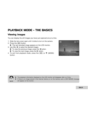 Page 31Downloaded from www.Manualslib.com manuals search engine EN-31
PLAYBACK MODE - THE BASICS
Viewing Images
You can display the still images you have just captured one at a time.
1. Slide the lens cover open until it clicks to turn on the camera.
2. Press the [ 
 ] button.
„ „„ „
„The last recorded image appears on the LCD monitor.
3. Use W or X to select the desired images.
„ „„ „
„To view the previous image, press the W button.
„ „„ „
„To view the next image, press the X button.
4. To exit from playback...