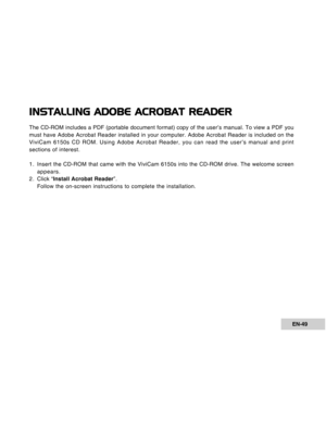 Page 49Downloaded from www.Manualslib.com manuals search engine EN-49
INSTALLING ADOBE ACROBAT READER
The CD-ROM includes a PDF (portable document format) copy of the user’s manual. To view a PDF you
must have Adobe Acrobat Reader installed in your computer. Adobe Acrobat Reader is included on the
ViviCam 6150s CD ROM. Using Adobe Acrobat Reader, you can read the user’s manual and print
sections of interest.
1. Insert the CD-ROM that came with the ViviCam 6150s into the CD-ROM drive. The welcome screen...