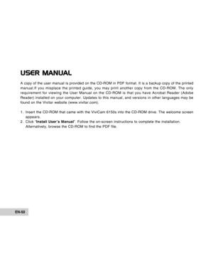 Page 50Downloaded from www.Manualslib.com manuals search engine EN-50
USER MANUAL
A copy of the user manual is provided on the CD-ROM in PDF format. It is a backup copy of the printed
manual.If you misplace the printed guide, you may print another copy from the CD-ROM. The only
requirement for viewing the User Manual on the CD-ROM is that you have Acrobat Reader (Adobe
Reader) installed on your computer. Updates to this manual, and versions in other languages may be
found on the Vivitar website...