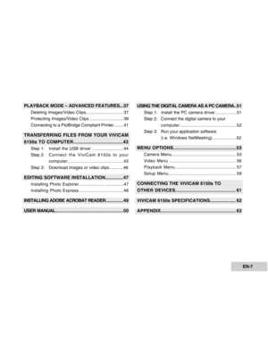 Page 7Downloaded from www.Manualslib.com manuals search engine EN-7
PLAYBACK MODE – ADVANCED FEATURES...37
Deleting Images/Video Clips.............................. 37
Protecting Images/Video Clips ........................... 39
Connecting to a PictBridge Compliant Printer.........41
TRANSFERRING FILES FROM YOUR VIVICAM
6150s TO COMPUTER.....................................43
Step 1:Install the USB driver .........................44
Step 2:Connect the ViviCam 6150s to your...