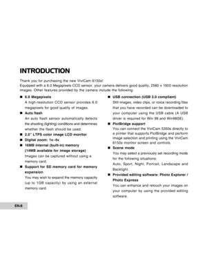 Page 8Downloaded from www.Manualslib.com manuals search engine 
EN-8
INTRODUCTION
Thank you for purchasing the new ViviCam 6150s!
Equipped with a 6.0 Megapixels CCD sensor, your camera delivers good qua\
lity, 2560 x 1920 resolution
images. Other features provided by the camera include the following:„
„ „
„
„ 6.0 Megapixels
A high-resolution CCD sensor provides 6.0
megapixels for good quality of images.
„
„ „
„
„ Auto flash
An auto flash sensor automatically detects
the shooting (lighting) conditions and...