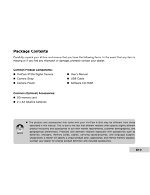 Page 9Downloaded from www.Manualslib.com manuals search engine EN-9
Package Contents
Carefully unpack your kit box and ensure that you have the following items. In the event that any item is
missing or if you find any mismatch or damage, promptly contact your dealer.
Common Product Components:
„ „„ „
„ViviCam 6150s Digital Camera
„ „„ „
„User’s Manual
„ „„ „
„Camera Strap
„ „„ „
„USB Cable
„ „„ „
„Camera Pouch
„ „„ „
„Software CD-ROM
Common (Optional) Accessories:
„ „„ „
„SD memory card
„ „„ „
„2 x AA Alkaline...