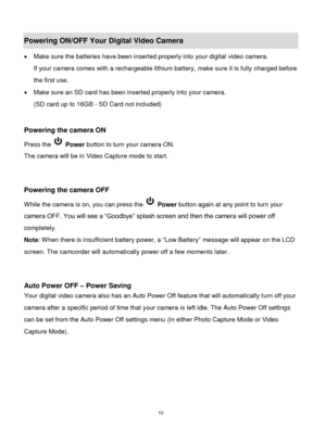Page 11 10 
Powering ON/OFF Your Digital Video Camera 
 Make sure the batteries have been inserted properly into your digital video camera.  
If your camera comes with a rechargeable lithium battery, make sure it is fully charged before 
the first use.  
 Make sure an SD card has been inserted properly into your camera.  
(SD card up to 16GB - SD Card not included)  
 
 
Powering the camera ON 
Press the  Power button to turn your camera ON.  
The camera will be in Video Capture mode to start. 
 
 
Powering...
