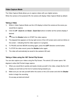 Page 14 13 
Video Capture Mode 
The Video Capture Mode allows you to capture videos with your digital camera.  
When the camera is first powered ON, the camera will display Video Capture Mode by default. 
 
 
Taking a Video 
1) While in Video Capture Mode use the LCD display to direct the camera at the scene you 
would like to capture. 
2) Click the UP - Zoom In and Down - Zoom Out buttons to better set the camera display if 
desired. 
3) Press the Shutter button to START the video capture. 
4) The elapsed time...