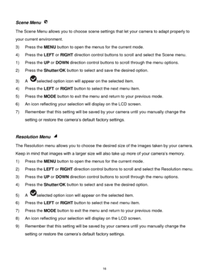 Page 17 16 
Scene Menu  
The Scene Menu allows you to choose scene settings that let your camera to adapt properly to 
your current environment.  
3) Press the MENU button to open the menus for the current mode. 
4) Press the LEFT or RIGHT direction control buttons to scroll and select the Scene menu. 
1) Press the UP or DOWN direction control buttons to scroll through the menu options.  
2) Press the Shutter/OK button to select and save the desired option. 
3) A selected option icon will appear on the selected...