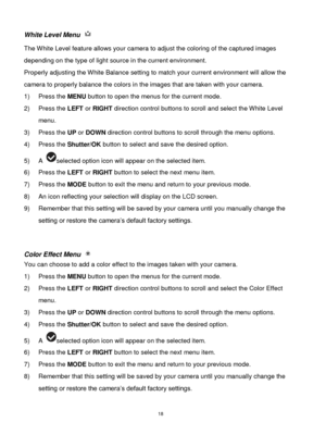 Page 19 18 
White Level Menu  
The White Level feature allows your camera to adjust the coloring of the captured images 
depending on the type of light source in the current environment.  
Properly adjusting the White Balance setting to match your current environment will allow the 
camera to properly balance the colors in the images that are taken with your camera. 
1) Press the MENU button to open the menus for the current mode. 
2) Press the LEFT or RIGHT direction control buttons to scroll and select the...