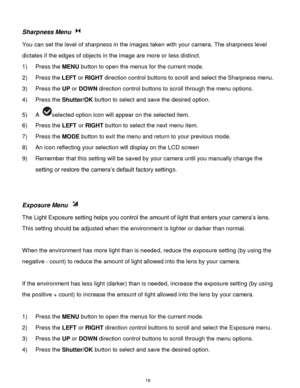 Page 20 19 
Sharpness Menu  
You can set the level of sharpness in the images taken with your camera. The sharpness level 
dictates if the edges of objects in the image are more or less distinct. 
1) Press the MENU button to open the menus for the current mode. 
2) Press the LEFT or RIGHT direction control buttons to scroll and select the Sharpness menu. 
3) Press the UP or DOWN direction control buttons to scroll through the menu options.  
4) Press the Shutter/OK button to select and save the desired option....
