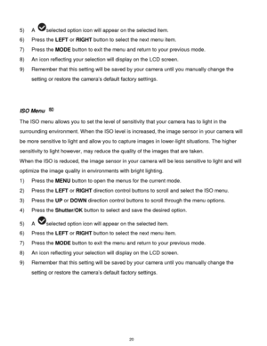 Page 21 20 
5) A selected option icon will appear on the selected item. 
6) Press the LEFT or RIGHT button to select the next menu item.   
7) Press the MODE button to exit the menu and return to your previous mode. 
8) An icon reflecting your selection will display on the LCD screen. 
9) Remember that this setting will be saved by your camera until you manually change the 
setting or restore the camera‟s default factory settings. 
 
 
ISO Menu  
The ISO menu allows you to set the level of sensitivity that your...