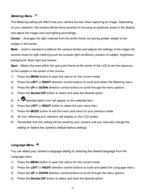 Page 22 21 
Metering Menu  
The Metering setting will affect how your camera focuses when capturing an image. Depending 
on your selection, the camera will be more sensitive to focusing on particular areas in the display 
and adjust the image color and lighting accordingly. 
Center – Averages the light metered from the entire frame, but giving greater weight to the 
subject in the center 
Multi – Used in standard conditions the camera divides and adjusts the settings of the image into 
several zones for light...