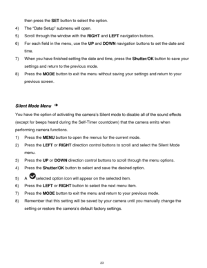Page 24 23 
then press the SET button to select the option. 
4) The “Date Setup” submenu will open. 
5) Scroll through the window with the RIGHT and LEFT navigation buttons.  
6) For each field in the menu, use the UP and DOWN navigation buttons to set the date and 
time. 
7) When you have finished setting the date and time, press the Shutter/OK button to save your 
settings and return to the previous mode. 
8) Press the MODE button to exit the menu without saving your settings and return to your 
previous...