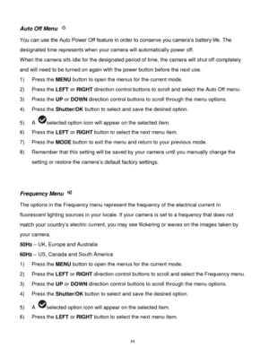 Page 25 24 
Auto Off Menu  
You can use the Auto Power Off feature in order to conserve you camera‟s battery life. The 
designated time represents when your camera will automatically power off.  
When the camera sits idle for the designated period of time, the camera will shut off completely 
and will need to be turned on again with the power button before the next use. 
1) Press the MENU button to open the menus for the current mode. 
2) Press the LEFT or RIGHT direction control buttons to scroll and select...