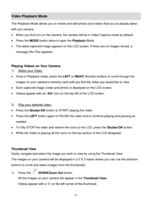 Page 28 27 
Video Playback Mode 
The Playback Mode allows you to review and edit photos and videos that you‟ve already taken 
with you camera. 
 When you first turn on the camera, the camera will be in Video Capture mode by default.  
 Press the MODE button twice to open the Playback Mode.  
 The latest captured image appears on the LCD screen. If there are no images stored, a 
message (No File) appears. 
 
 
Playing Videos on Your Camera 
1) Select your Video: 
 Once in Playback mode, press the LEFT or...