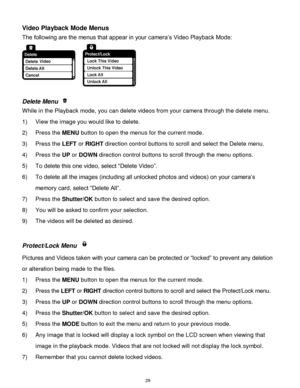 Page 30 29 
Video Playback Mode Menus 
The following are the menus that appear in your camera‟s Video Playback Mode: 
 
 
Delete Menu  
While in the Playback mode, you can delete videos from your camera through the delete menu. 
1) View the image you would like to delete. 
2) Press the MENU button to open the menus for the current mode. 
3) Press the LEFT or RIGHT direction control buttons to scroll and select the Delete menu. 
4) Press the UP or DOWN direction control buttons to scroll through the menu...