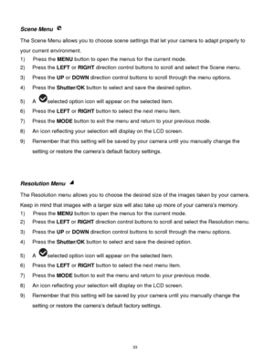 Page 34 33 
Scene Menu  
The Scene Menu allows you to choose scene settings that let your camera to adapt properly to 
your current environment.  
1) Press the MENU button to open the menus for the current mode. 
2) Press the LEFT or RIGHT direction control buttons to scroll and select the Scene menu. 
3) Press the UP or DOWN direction control buttons to scroll through the menu options.  
4) Press the Shutter/OK button to select and save the desired option. 
5) A selected option icon will appear on the selected...