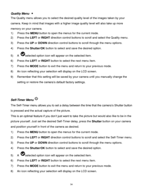 Page 35 34 
Quality Menu  
The Quality menu allows you to select the desired quality level of the images taken by your 
camera. Keep in mind that images with a higher image quality level will also take up more 
memory on your camera. 
1) Press the MENU button to open the menus for the current mode. 
2) Press the LEFT or RIGHT direction control buttons to scroll and select the Quality menu. 
3) Press the UP or DOWN direction control buttons to scroll through the menu options.  
4) Press the Shutter/OK button to...