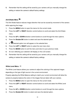 Page 36 35 
9) Remember that this setting will be saved by your camera until you manually change the 
setting or restore the camera‟s default factory settings. 
 
 
Anti-Shake Menu 
The Anti-Shake feature reduces image distortion that can be caused by movement of the camera 
while capturing the image. 
1) Press the MENU button to open the menus for the current mode. 
2) Press the LEFT or RIGHT direction control buttons to scroll and select the Anti-Shake 
menu. 
3) Press the UP or DOWN direction control buttons...
