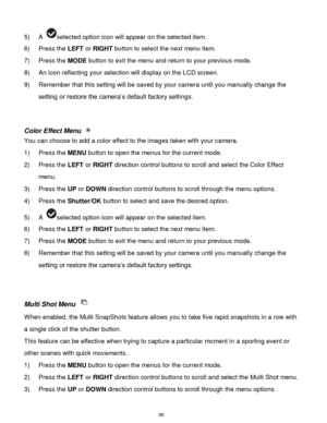 Page 37 36 
5) A selected option icon will appear on the selected item. 
6) Press the LEFT or RIGHT button to select the next menu item.  
7) Press the MODE button to exit the menu and return to your previous mode. 
8) An icon reflecting your selection will display on the LCD screen. 
9) Remember that this setting will be saved by your camera until you manually change the 
setting or restore the camera‟s default factory settings. 
 
 
Color Effect Menu  
You can choose to add a color effect to the images taken...