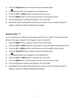 Page 38 37 
4) Press the Shutter/OK button to select and save the desired option. 
5) A selected option icon will appear on the selected item.    
6) Press the LEFT or RIGHT button to select the next menu item. 
7) Press the MODE button to exit the menu and return to your previous mode. 
8) An icon reflecting your selection will display on the LCD screen  
9) Remember that this setting will be saved by your camera until you manually change the 
setting or restore the camera‟s default factory settings....