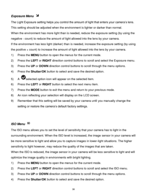 Page 39 38 
Exposure Menu  
The Light Exposure setting helps you control the amount of light that enters your camera‟s lens. 
This setting should be adjusted when the environment is lighter or darker than normal.  
When the environment has more light than is needed, reduce the exposure setting (by using the 
negative - count) to reduce the amount of light allowed into the lens by your camera. 
If the environment has less light (darker) than is needed, increase the exposure setting (by using 
the positive +...