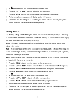 Page 40 39 
5) A selected option icon will appear on the selected item. 
6) Press the LEFT or RIGHT button to select the next menu item.   
7) Press the MODE button to exit the menu and return to your previous mode. 
8) An icon reflecting your selection will display on the LCD screen.  
9) Remember that this setting will be saved by your camera until you manually change the 
setting or restore the camera‟s default factory settings. 
 
 
Metering Menu  
The Metering setting will affect how your camera focuses...