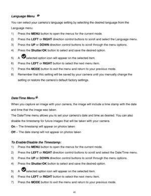 Page 41 40 
Language Menu  
You can select your camera‟s language setting by selecting the desired language from the 
Language menu. 
1) Press the MENU button to open the menus for the current mode. 
2) Press the LEFT or RIGHT direction control buttons to scroll and select the Language menu. 
3) Press the UP or DOWN direction control buttons to scroll through the menu options.  
4) Press the Shutter/OK button to select and save the desired option. 
5) A selected option icon will appear on the selected item. 
6)...