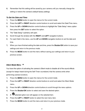 Page 42 41 
8) Remember that this setting will be saved by your camera until you manually change the 
setting or restore the camera‟s default factory settings. 
 
To Set the Date and Time: 
1) Press the MENU button to open the menus for the current mode. 
2) Press the LEFT or RIGHT direction control buttons to scroll and select the Date/Time menu. 
3) Press the UP or DOWN direction control buttons to highlight the “Date Setup” menu option 
then press the SET button to select the option. 
4) The “Date Setup”...