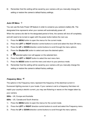 Page 43 42 
8) Remember that this setting will be saved by your camera until you manually change the 
setting or restore the camera‟s default factory settings. 
 
 
Auto Off Menu  
You can use the Auto Power Off feature in order to conserve you camera‟s battery life. The 
designated time represents when your camera will automatically power off.  
When the camera sits idle for the designated period of time, the camera will shut off completely 
and will need to be turned on again with the power button before the...