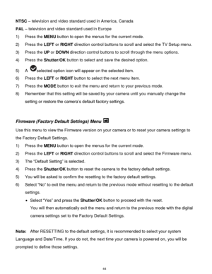 Page 45 44 
NTSC – television and video standard used in America, Canada 
PAL – television and video standard used in Europe 
1) Press the MENU button to open the menus for the current mode. 
2) Press the LEFT or RIGHT direction control buttons to scroll and select the TV Setup menu. 
3) Press the UP or DOWN direction control buttons to scroll through the menu options.  
4) Press the Shutter/OK button to select and save the desired option. 
5) A selected option icon will appear on the selected item. 
6) Press...