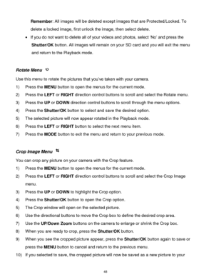 Page 49 48 
Remember: All images will be deleted except images that are Protected/Locked. To 
delete a locked image, first unlock the image, then select delete. 
 If you do not want to delete all of your videos and photos, select „No‟ and press the 
Shutter/OK button. All images will remain on your SD card and you will exit the menu 
and return to the Playback mode. 
 
Rotate Menu  
Use this menu to rotate the pictures that you‟ve taken with your camera. 
1) Press the MENU button to open the menus for the...