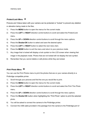 Page 50 49 
memory card. 
 
 
Protect/Lock Menu  
Pictures and Videos taken with your camera can be protected or “locked” to prevent any deletion 
or alteration being made to the files.  
1) Press the MENU button to open the menus for the current mode. 
2) Press the LEFT or RIGHT direction control buttons to scroll and select the Protect/Lock 
menu. 
3) Press the UP or DOWN direction control buttons to scroll through the menu options.  
4) Press the Shutter/OK button to select and save the desired option. 
5)...