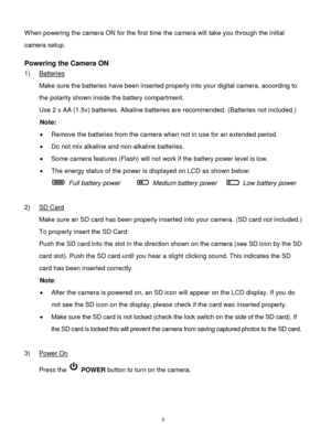 Page 6 5 
When powering the camera ON for the first time the camera will take you through the initial 
camera setup.  
 
Powering the Camera ON 
1) Batteries 
Make sure the batteries have been inserted properly into your digital camera, according to 
the polarity shown inside the battery compartment. 
Use 2 x AA (1.5v) batteries. Alkaline batteries are recommended. (Batteries not included.) 
Note: 
 Remove the batteries from the camera when not in use for an extended period. 
 Do not mix alkaline and...