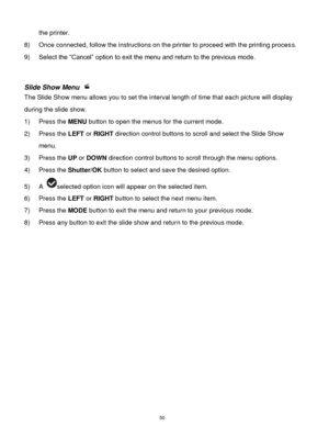 Page 51 50 
the printer. 
8) Once connected, follow the instructions on the printer to proceed with the printing process. 
9) Select the “Cancel” option to exit the menu and return to the previous mode. 
 
 
Slide Show Menu  
The Slide Show menu allows you to set the interval length of time that each picture will display 
during the slide show. 
1) Press the MENU button to open the menus for the current mode. 
2) Press the LEFT or RIGHT direction control buttons to scroll and select the Slide Show 
menu. 
3)...