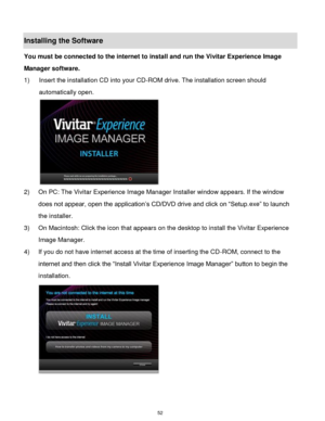 Page 53 52 
Installing the Software 
You must be connected to the internet to install and run the Vivitar Experience Image 
Manager software. 
1) Insert the installation CD into your CD-ROM drive. The installation screen should 
automatically open.  
 
2) On PC: The Vivitar Experience Image Manager Installer window appears. If the window 
does not appear, open the application‟s CD/DVD drive and click on “Setup.exe” to launch 
the installer. 
3) On Macintosh: Click the icon that appears on the desktop to install...