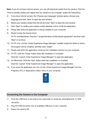 Page 54 53 
Note: If you do not have internet access, you can still download media from the camera. Click the 
“How to transfer photos and videos from my camera to my computer” button for instructions. 
5) If you have internet access, the “Choose your language” window opens, choose your 
language and click “Next” to open the next window. 
6) Select your camera model from the list and click “Next” to open the next window. 
7) Click “Next” to confirm your camera model selection and to install the application. 
8)...