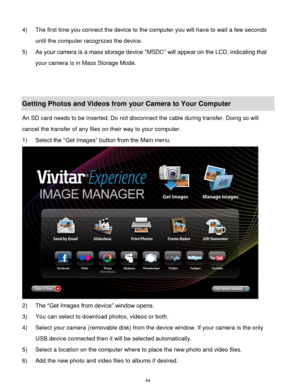 Page 55 54 
4) The first time you connect the device to the computer you will have to wait a few seconds 
until the computer recognizes the device. 
5) As your camera is a mass storage device “MSDC” will appear on the LCD, indicating that 
your camera is in Mass Storage Mode. 
 
 
Getting Photos and Videos from your Camera to Your Computer 
An SD card needs to be inserted. Do not disconnect the cable during transfer. Doing so will 
cancel the transfer of any files on their way to your computer. 
1) Select the...