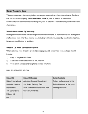 Page 59 58 
Sakar Warranty Card 
This warranty covers for the original consumer purchaser only and is not transferable. Products 
that fail to function properly UNDER NORMAL USAGE, due to defects in material or 
workmanship will be repaired at no charge for parts or labor for a period of one year from the time 
of purchase. 
 
What Is Not Covered By Warranty: 
Damages or malfunctions not resulting from defects in material or workmanship and damages or 
malfunctions from other than normal use, including but...