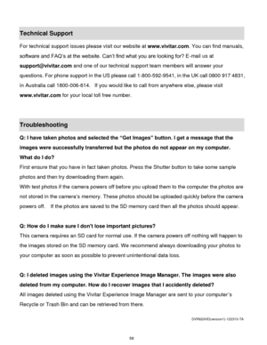 Page 60 59 
Technical Support 
For technical support issues please visit our website at www.vivitar.com. You can find manuals, 
software and FAQ‟s at the website. Can‟t find what you are looking for? E-mail us at 
support@vivitar.com and one of our technical support team members will answer your 
questions. For phone support in the US please call 1-800-592-9541, in the UK call 0800 917 4831, 
in Australia call 1800-006-614.  If you would like to call from anywhere else, please visit 
www.vivitar.com for your...