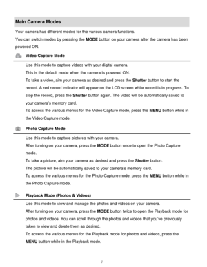 Page 8 7 
Main Camera Modes 
Your camera has different modes for the various camera functions. 
You can switch modes by pressing the MODE button on your camera after the camera has been 
powered ON. 
 Video Capture Mode 
 Use this mode to capture videos with your digital camera. 
This is the default mode when the camera is powered ON. 
To take a video, aim your camera as desired and press the Shutter button to start the 
record. A red record indicator will appear on the LCD screen while record is in progress....