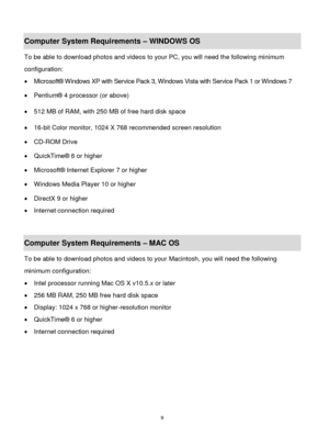 Page 10 9 
Computer System Requirements – WINDOWS OS  
To be able to download photos and videos to your PC, you will need the following minimum 
configuration:  
 Microsoft® Windows XP with Service Pack 3, Windows Vista with Service Pack 1 or Windows 7 
 Pentium® 4 processor (or above)  
 512 MB of RAM, with 250 MB of free hard disk space  
 16-bit Color monitor, 1024 X 768 recommended screen resolution  
 CD-ROM Drive 
 QuickTime® 6 or higher  
 Microsoft® Internet Explorer 7 or higher 
 Windows Media...